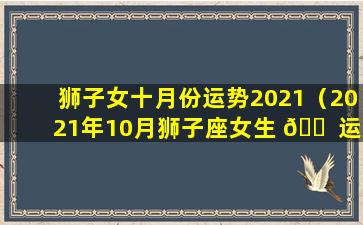 狮子女十月份运势2021（2021年10月狮子座女生 🐠 运势）